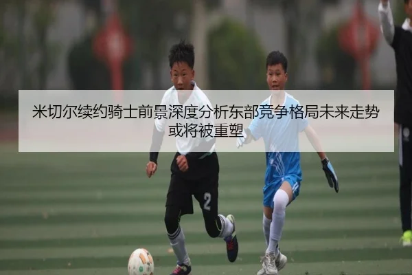 米切尔续约骑士前景深度分析东部竞争格局未来走势或将被重塑