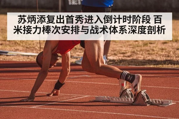 苏炳添复出首秀进入倒计时阶段 百米接力棒次安排与战术体系深度剖析