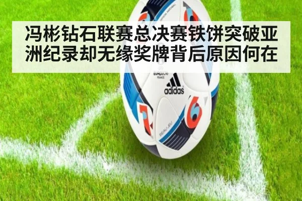 冯彬钻石联赛总决赛铁饼突破亚洲纪录却无缘奖牌背后原因何在
