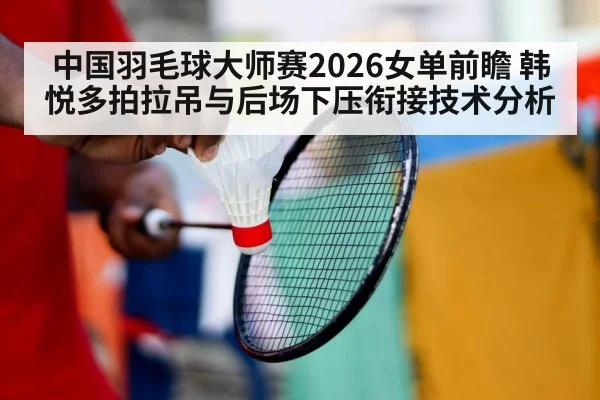 中国羽毛球大师赛2026女单前瞻 韩悦多拍拉吊与后场下压衔接技术分析